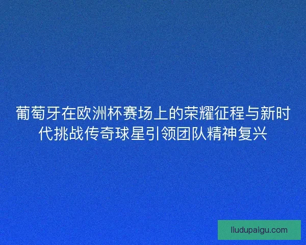 葡萄牙在欧洲杯赛场上的荣耀征程与新时代挑战传奇球星引领团队精神复兴