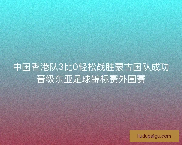 中国香港队3比0轻松战胜蒙古国队成功晋级东亚足球锦标赛外围赛