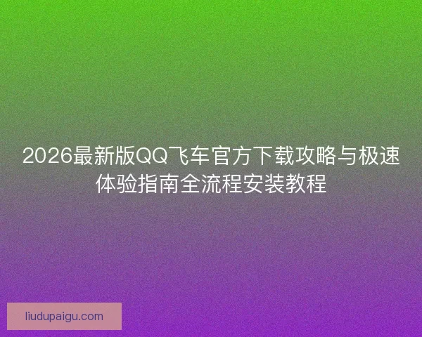 2026最新版QQ飞车官方下载攻略与极速体验指南全流程安装教程