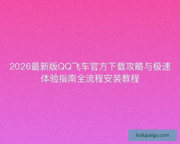 2026最新版QQ飞车官方下载攻略与极速体验指南全流程安装教程