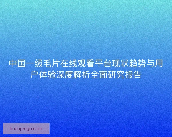 中国一级毛片在线观看平台现状趋势与用户体验深度解析全面研究报告