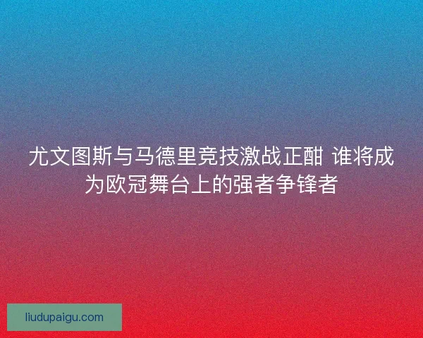 尤文图斯与马德里竞技激战正酣 谁将成为欧冠舞台上的强者争锋者