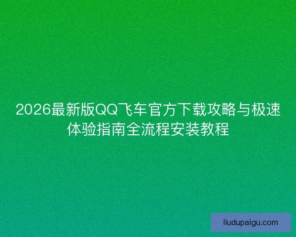 2026最新版QQ飞车官方下载攻略与极速体验指南全流程安装教程