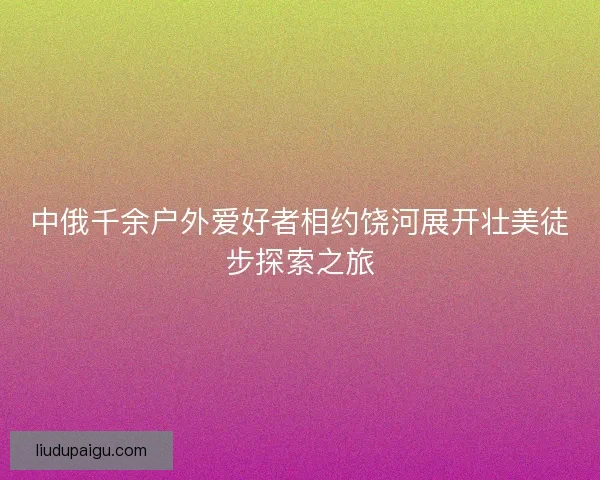 中俄千余户外爱好者相约饶河展开壮美徒步探索之旅